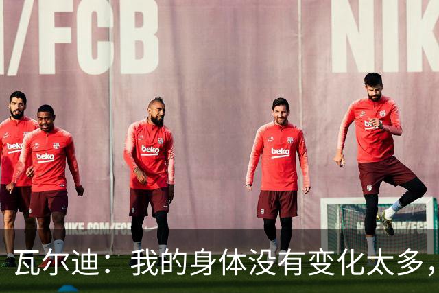 瓦尔迪：我的身体没有变化太多，能靠球商把身体那部分补回来